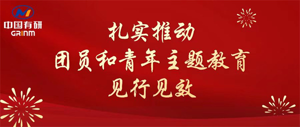 中國有研：“學(xué)”“悟”“踐”三結(jié)合，扎實推動團(tuán)員和青年主題教育見行見效